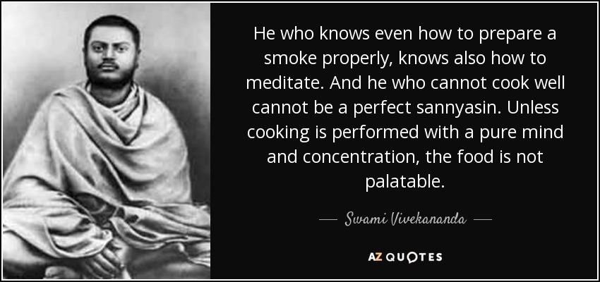 He who knows even how to prepare a smoke properly, knows also how to meditate. And he who cannot cook well cannot be a perfect sannyasin. Unless cooking is performed with a pure mind and concentration, the food is not palatable. - Swami Vivekananda