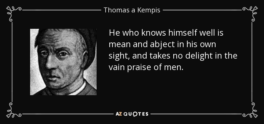 He who knows himself well is mean and abject in his own sight, and takes no delight in the vain praise of men. - Thomas a Kempis