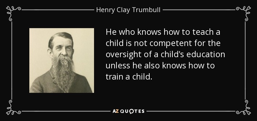 He who knows how to teach a child is not competent for the oversight of a child's education unless he also knows how to train a child. - Henry Clay Trumbull