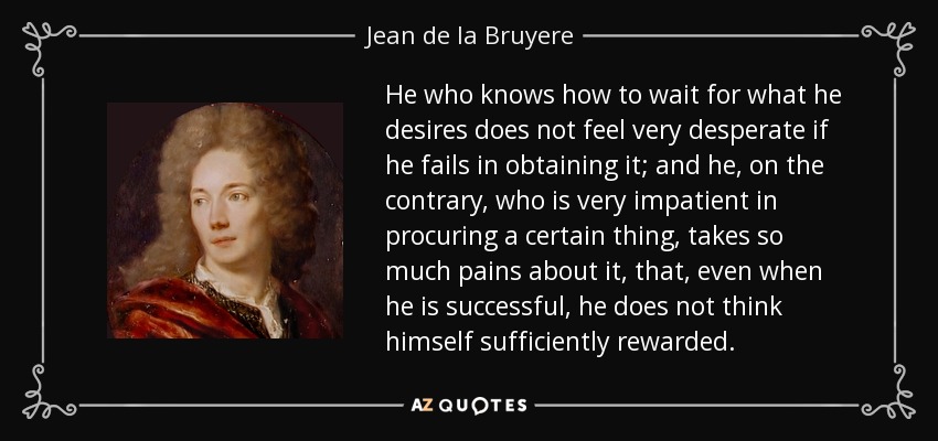 He who knows how to wait for what he desires does not feel very desperate if he fails in obtaining it; and he, on the contrary, who is very impatient in procuring a certain thing, takes so much pains about it, that, even when he is successful, he does not think himself sufficiently rewarded. - Jean de la Bruyere