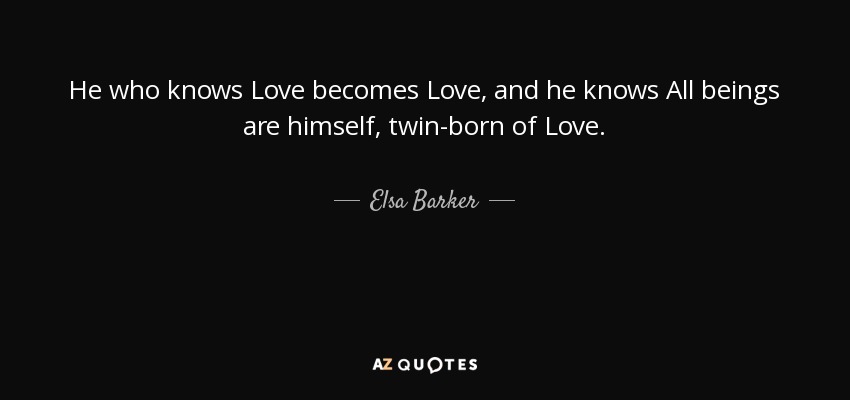 He who knows Love becomes Love, and he knows All beings are himself, twin-born of Love. - Elsa Barker