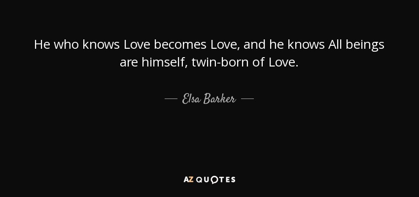 He who knows Love becomes Love, and he knows All beings are himself, twin-born of Love. - Elsa Barker