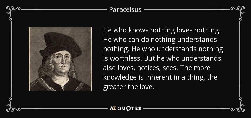 He who knows nothing loves nothing. He who can do nothing understands nothing. He who understands nothing is worthless. But he who understands also loves, notices, sees. The more knowledge is inherent in a thing, the greater the love. - Paracelsus