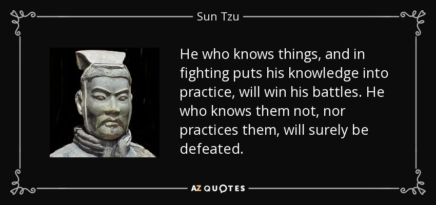 He who knows things, and in fighting puts his knowledge into practice, will win his battles. He who knows them not, nor practices them, will surely be defeated. - Sun Tzu