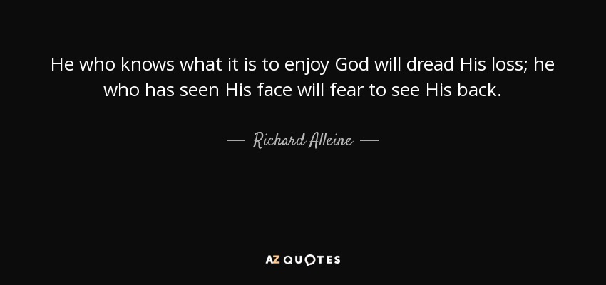 He who knows what it is to enjoy God will dread His loss; he who has seen His face will fear to see His back. - Richard Alleine