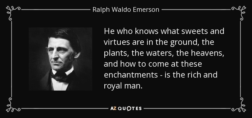 He who knows what sweets and virtues are in the ground, the plants, the waters, the heavens, and how to come at these enchantments - is the rich and royal man. - Ralph Waldo Emerson