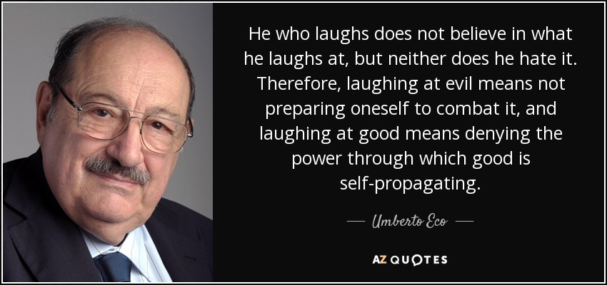 He who laughs does not believe in what he laughs at, but neither does he hate it. Therefore, laughing at evil means not preparing oneself to combat it, and laughing at good means denying the power through which good is self-propagating. - Umberto Eco