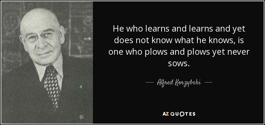 He who learns and learns and yet does not know what he knows, is one who plows and plows yet never sows. - Alfred Korzybski