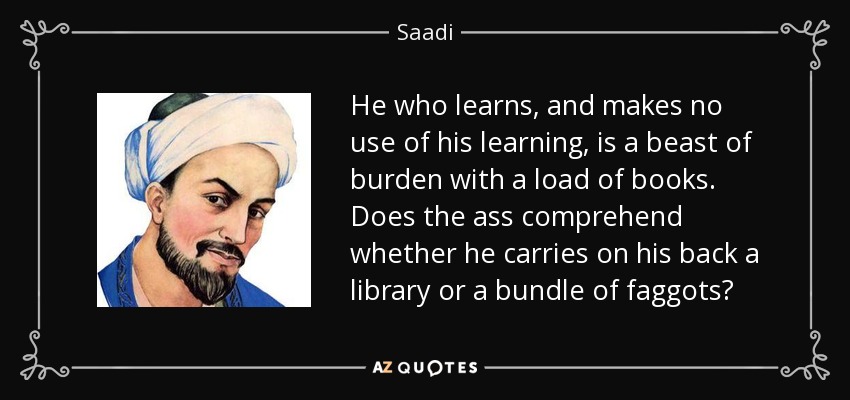 He who learns, and makes no use of his learning, is a beast of burden with a load of books. Does the ass comprehend whether he carries on his back a library or a bundle of faggots? - Saadi
