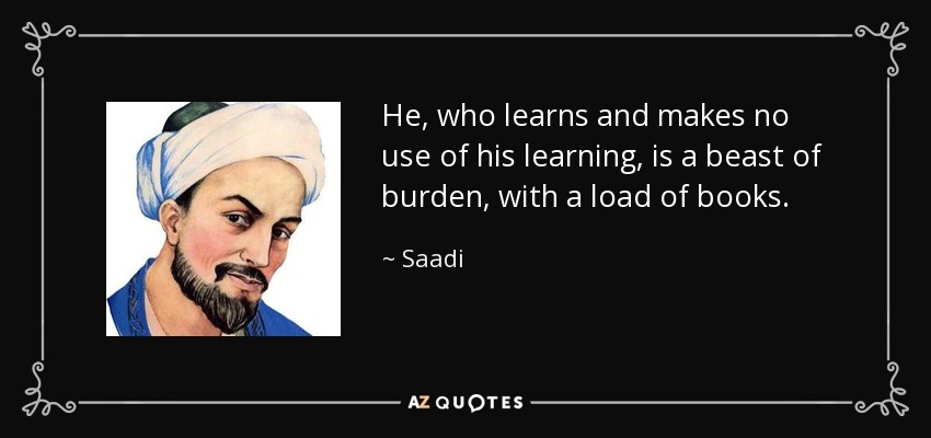 He, who learns and makes no use of his learning, is a beast of burden, with a load of books. - Saadi