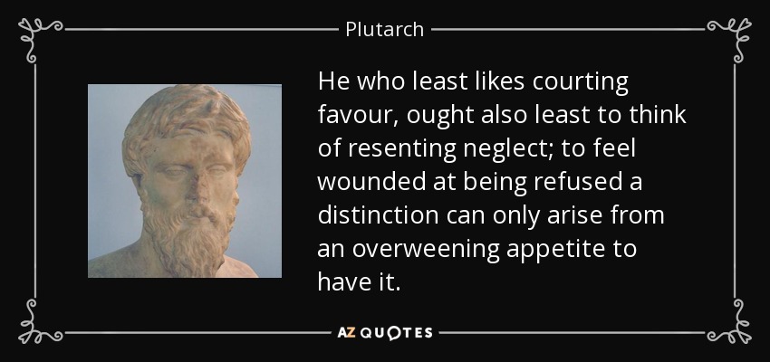 He who least likes courting favour, ought also least to think of resenting neglect; to feel wounded at being refused a distinction can only arise from an overweening appetite to have it. - Plutarch