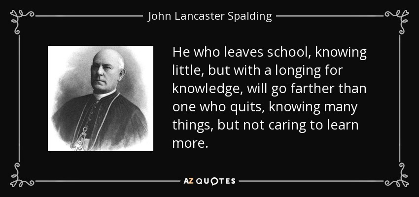 He who leaves school, knowing little, but with a longing for knowledge, will go farther than one who quits, knowing many things, but not caring to learn more. - John Lancaster Spalding