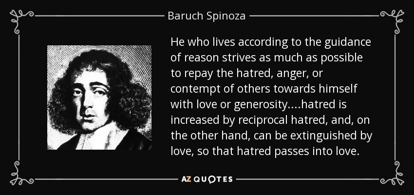 He who lives according to the guidance of reason strives as much as possible to repay the hatred, anger, or contempt of others towards himself with love or generosity. ...hatred is increased by reciprocal hatred, and, on the other hand, can be extinguished by love, so that hatred passes into love. - Baruch Spinoza