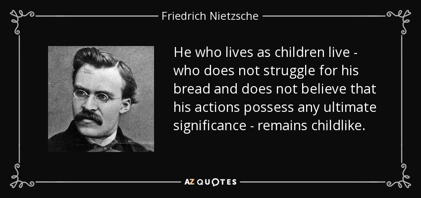 He who lives as children live - who does not struggle for his bread and does not believe that his actions possess any ultimate significance - remains childlike. - Friedrich Nietzsche