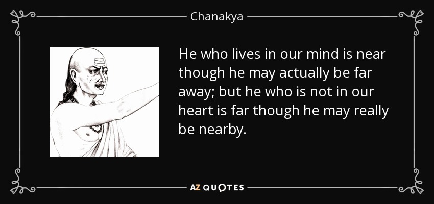 He who lives in our mind is near though he may actually be far away; but he who is not in our heart is far though he may really be nearby. - Chanakya