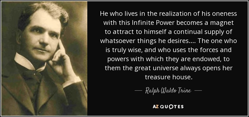 He who lives in the realization of his oneness with this Infinite Power becomes a magnet to attract to himself a continual supply of whatsoever things he desires. ... The one who is truly wise, and who uses the forces and powers with which they are endowed, to them the great universe always opens her treasure house. - Ralph Waldo Trine