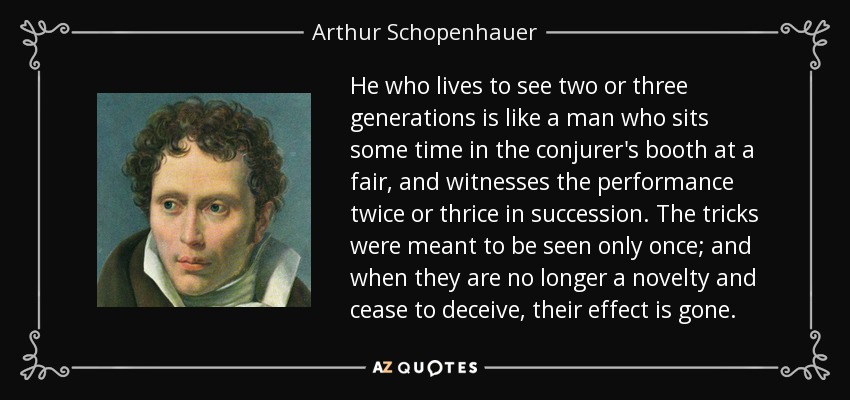 He who lives to see two or three generations is like a man who sits some time in the conjurer's booth at a fair, and witnesses the performance twice or thrice in succession. The tricks were meant to be seen only once; and when they are no longer a novelty and cease to deceive, their effect is gone. - Arthur Schopenhauer