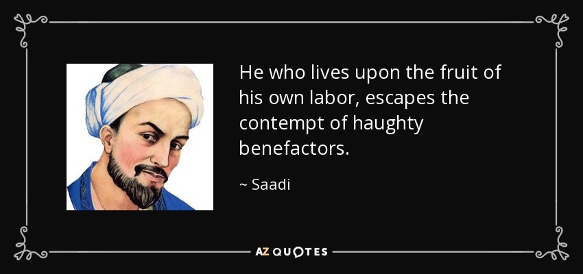 He who lives upon the fruit of his own labor, escapes the contempt of haughty benefactors. - Saadi