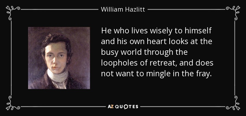 He who lives wisely to himself and his own heart looks at the busy world through the loopholes of retreat, and does not want to mingle in the fray. - William Hazlitt