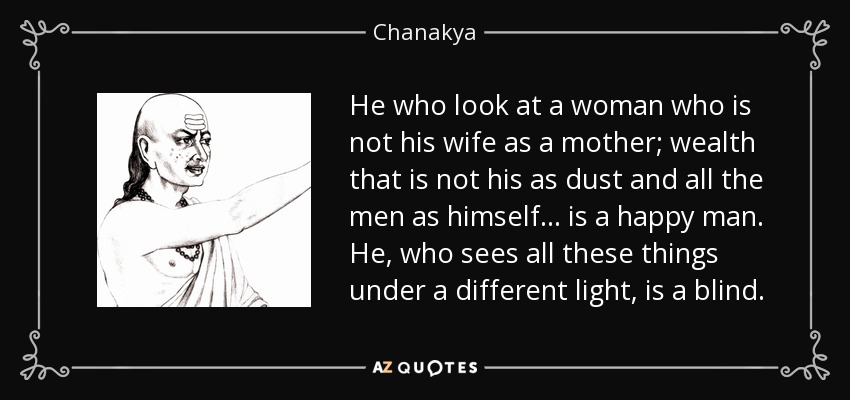 He who look at a woman who is not his wife as a mother; wealth that is not his as dust and all the men as himself... is a happy man. He, who sees all these things under a different light, is a blind. - Chanakya