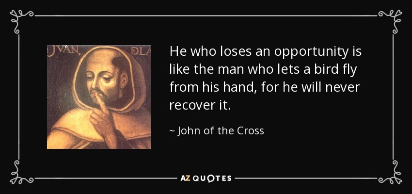 He who loses an opportunity is like the man who lets a bird fly from his hand, for he will never recover it. - John of the Cross