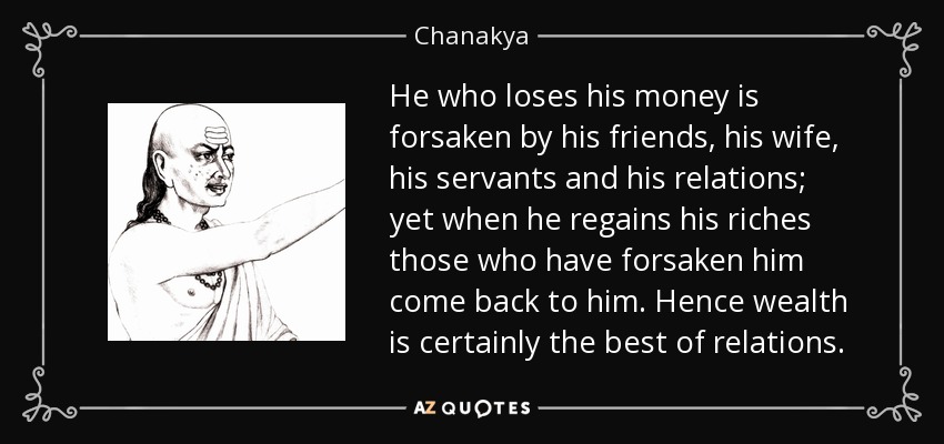 He who loses his money is forsaken by his friends, his wife, his servants and his relations; yet when he regains his riches those who have forsaken him come back to him. Hence wealth is certainly the best of relations. - Chanakya
