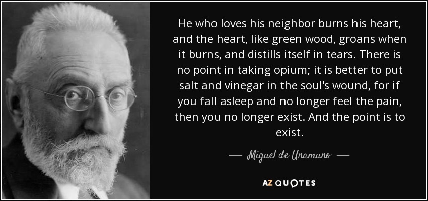 He who loves his neighbor burns his heart, and the heart, like green wood, groans when it burns, and distills itself in tears. There is no point in taking opium; it is better to put salt and vinegar in the soul's wound, for if you fall asleep and no longer feel the pain, then you no longer exist. And the point is to exist. - Miguel de Unamuno