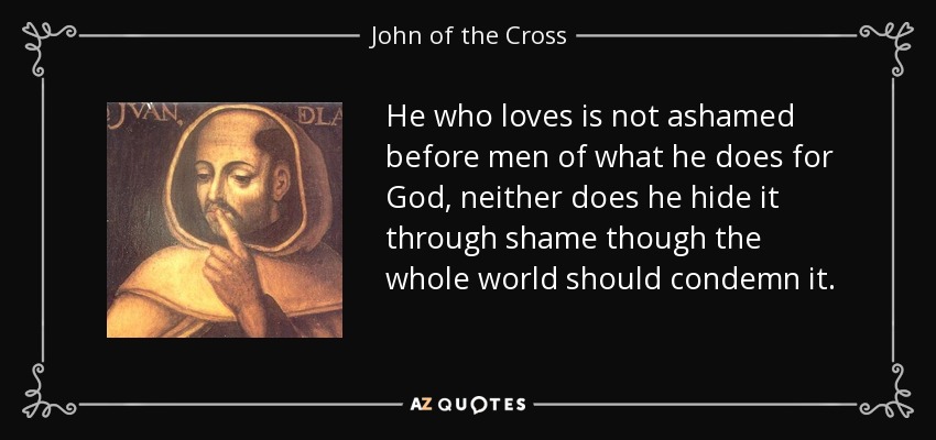 He who loves is not ashamed before men of what he does for God, neither does he hide it through shame though the whole world should condemn it. - John of the Cross