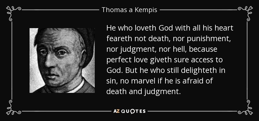 He who loveth God with all his heart feareth not death, nor punishment, nor judgment, nor hell, because perfect love giveth sure access to God. But he who still delighteth in sin, no marvel if he is afraid of death and judgment. - Thomas a Kempis