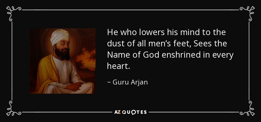 He who lowers his mind to the dust of all men’s feet, Sees the Name of God enshrined in every heart. - Guru Arjan