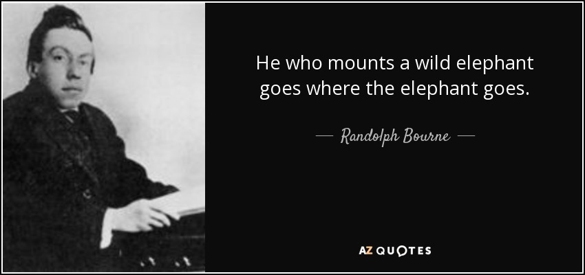 He who mounts a wild elephant goes where the elephant goes. - Randolph Bourne