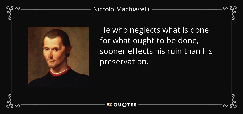 He who neglects what is done for what ought to be done, sooner effects his ruin than his preservation. - Niccolo Machiavelli