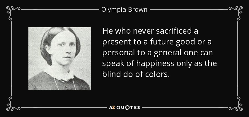He who never sacrificed a present to a future good or a personal to a general one can speak of happiness only as the blind do of colors. - Olympia Brown