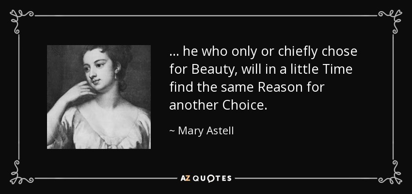 . . . he who only or chiefly chose for Beauty, will in a little Time find the same Reason for another Choice. - Mary Astell