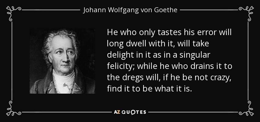 He who only tastes his error will long dwell with it, will take delight in it as in a singular felicity; while he who drains it to the dregs will, if he be not crazy, find it to be what it is. - Johann Wolfgang von Goethe