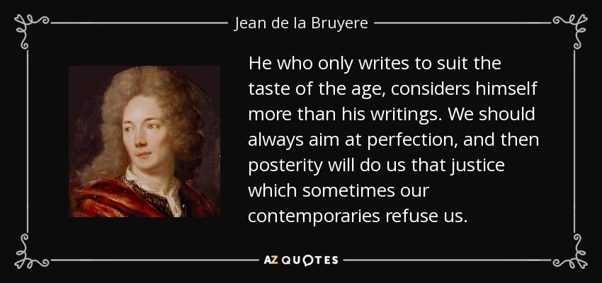 He who only writes to suit the taste of the age, considers himself more than his writings. We should always aim at perfection, and then posterity will do us that justice which sometimes our contemporaries refuse us. - Jean de la Bruyere