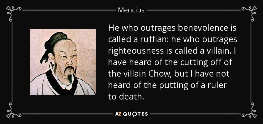 He who outrages benevolence is called a ruffian: he who outrages righteousness is called a villain. I have heard of the cutting off of the villain Chow, but I have not heard of the putting of a ruler to death. - Mencius