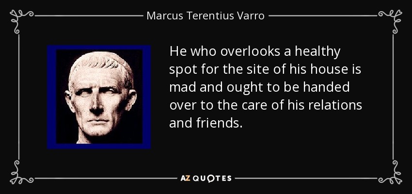 He who overlooks a healthy spot for the site of his house is mad and ought to be handed over to the care of his relations and friends. - Marcus Terentius Varro