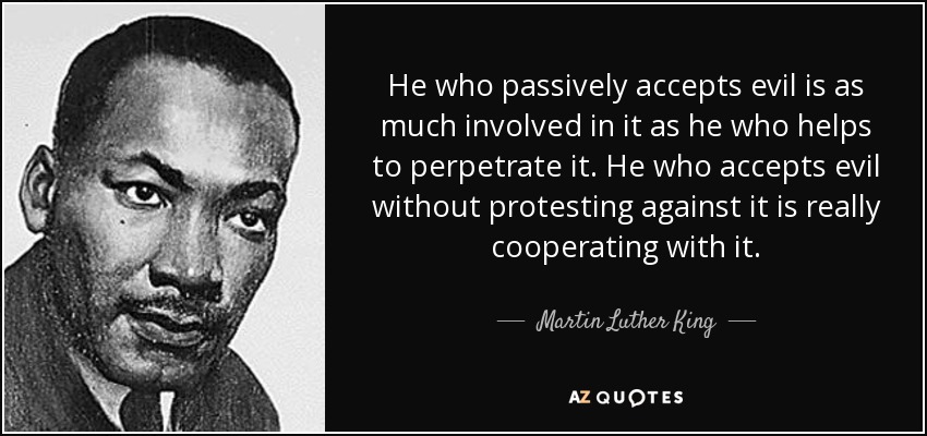 He who passively accepts evil is as much involved in it as he who helps to perpetrate it. He who accepts evil without protesting against it is really cooperating with it. - Martin Luther King, Jr.