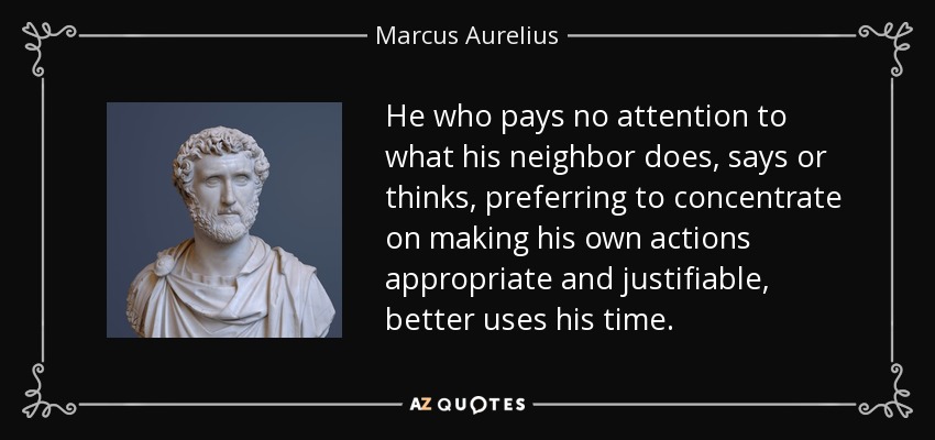 He who pays no attention to what his neighbor does, says or thinks, preferring to concentrate on making his own actions appropriate and justifiable, better uses his time. - Marcus Aurelius