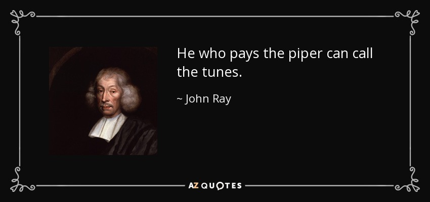 He who pays the piper can call the tunes. - John Ray