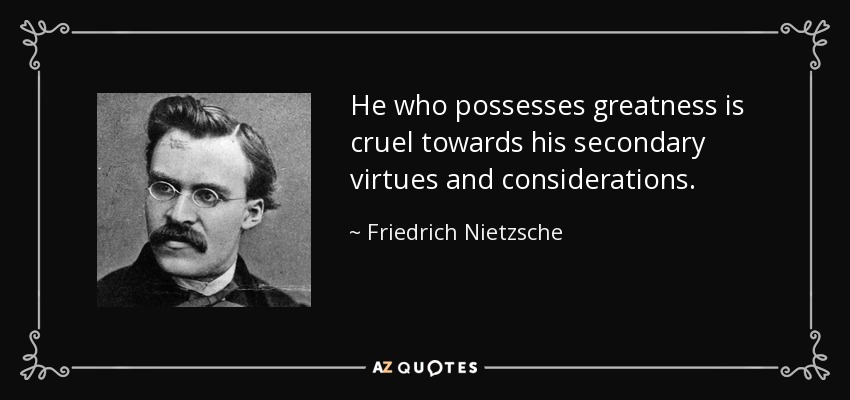 He who possesses greatness is cruel towards his secondary virtues and considerations. - Friedrich Nietzsche