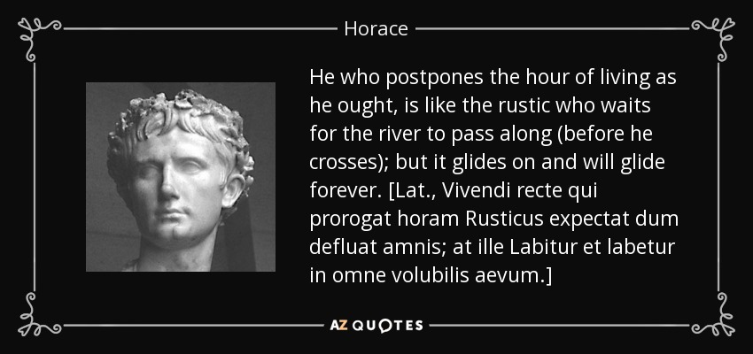 He who postpones the hour of living as he ought, is like the rustic who waits for the river to pass along (before he crosses); but it glides on and will glide forever. [Lat., Vivendi recte qui prorogat horam Rusticus expectat dum defluat amnis; at ille Labitur et labetur in omne volubilis aevum.] - Horace