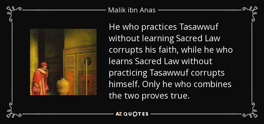 He who practices Tasawwuf without learning Sacred Law corrupts his faith, while he who learns Sacred Law without practicing Tasawwuf corrupts himself. Only he who combines the two proves true. - Malik ibn Anas
