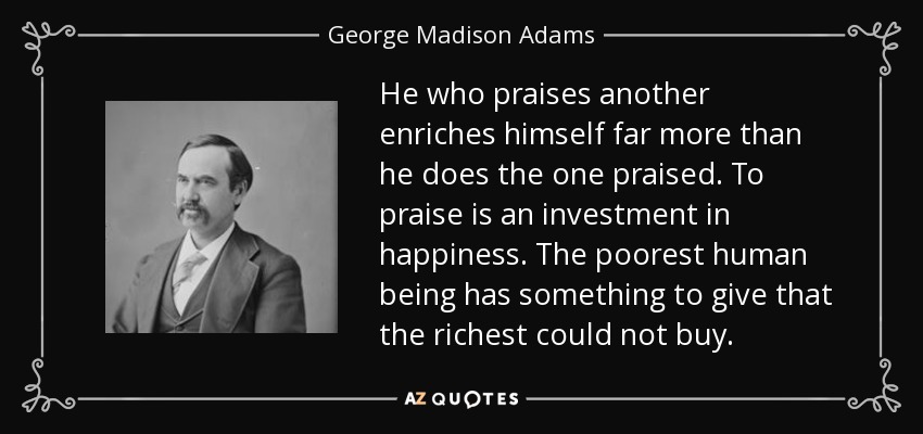 He who praises another enriches himself far more than he does the one praised. To praise is an investment in happiness. The poorest human being has something to give that the richest could not buy. - George Madison Adams