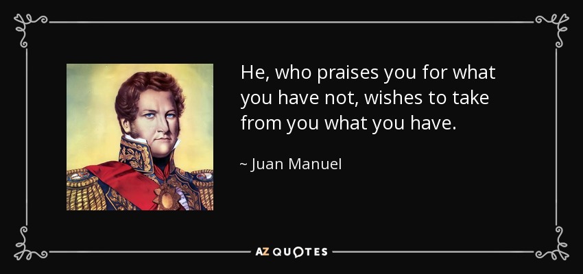 He, who praises you for what you have not, wishes to take from you what you have. - Juan Manuel, Prince of Villena