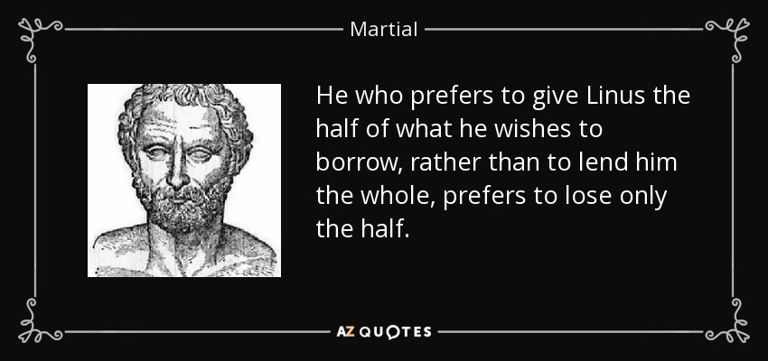 He who prefers to give Linus the half of what he wishes to borrow, rather than to lend him the whole, prefers to lose only the half. - Martial