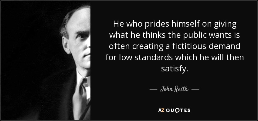 He who prides himself on giving what he thinks the public wants is often creating a fictitious demand for low standards which he will then satisfy. - John Reith, 1st Baron Reith