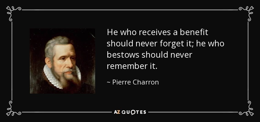 He who receives a benefit should never forget it; he who bestows should never remember it. - Pierre Charron