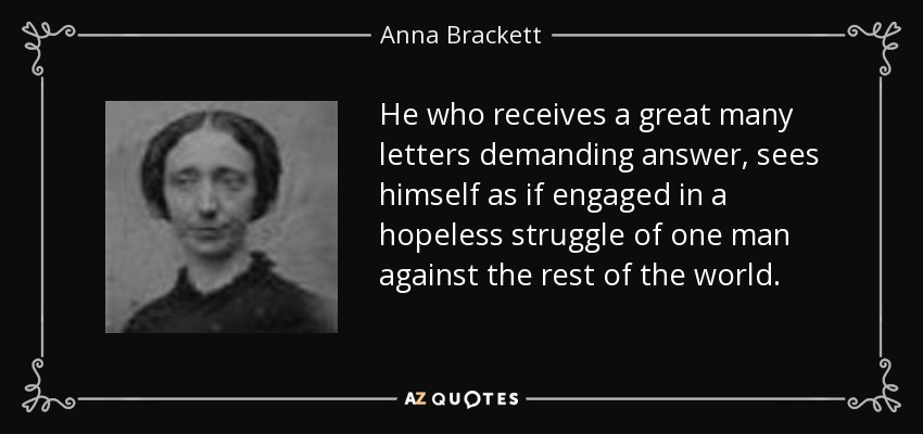 He who receives a great many letters demanding answer, sees himself as if engaged in a hopeless struggle of one man against the rest of the world. - Anna Brackett